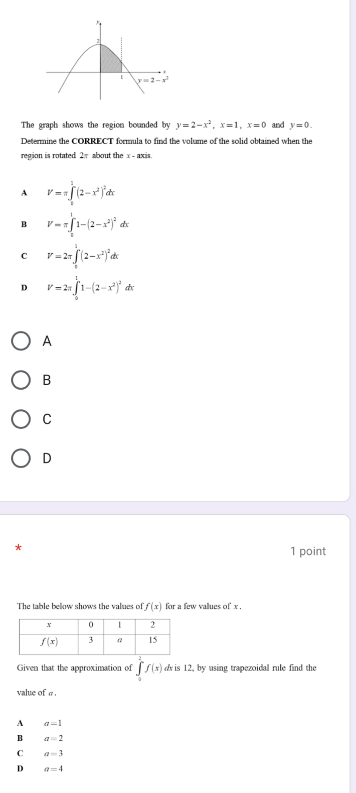 The graph shows the region bounded by y=2-x^2,x=1,x=0 and y=0.
Determine the CORRECT formula to find the volume of the solid obtained when the
region is rotated 2π about the x - axis.
A V=π ∈tlimits _0^(1(2-x^2))^2dx
B V=π ∈t _0^(11-(2-x^2))^2dx
C V=2π ∈tlimits _0^(1(2-x^2))^2dx
D V=2π ∈t _0^(11-(2-x^2))^2dx
A
B
C
D
*
1 point
The table below shows the values of f(x) for a few values of x .
Given that the approximation of ∈tlimits _0^2f(x) d is 12, by using trapezoidal rule find the
value of a .
A a=1
B a=2
C a=3
D a=4