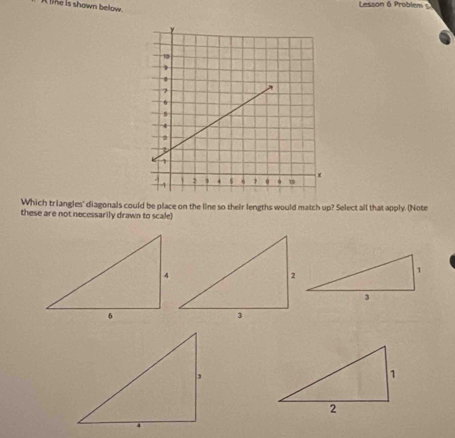 A line is shown below. 
Lesson 6 Problen 5 
Which triangles' diagonals could be place on the line so their lengths would match up? Select all that apply. (Note 
these are not necessarily drawn to scale)