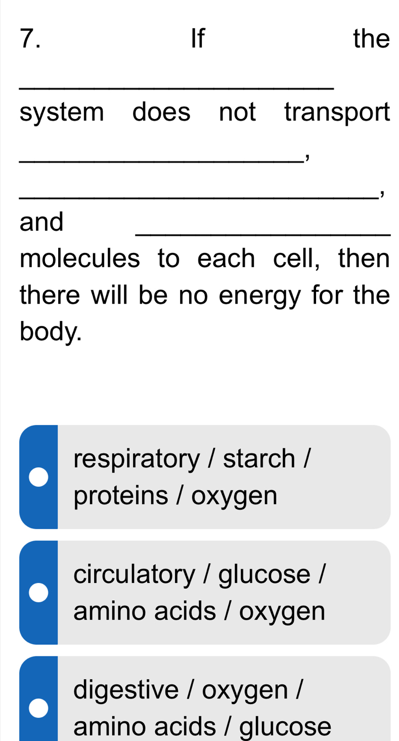 If
7. the
_
system does not transport
_,
_,
and
_
molecules to each cell, then
there will be no energy for the
body.
respiratory / starch /
proteins / oxygen
circulatory / glucose /
amino acids / oxygen
digestive / oxygen /
amino acids / glucose