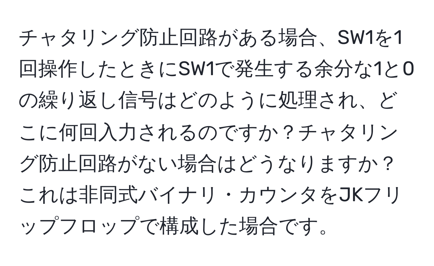 チャタリング防止回路がある場合、SW1を1回操作したときにSW1で発生する余分な1と0の繰り返し信号はどのように処理され、どこに何回入力されるのですか？チャタリング防止回路がない場合はどうなりますか？これは非同式バイナリ・カウンタをJKフリップフロップで構成した場合です。