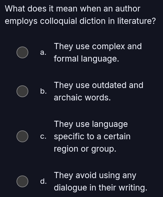 What does it mean when an author
employs colloquial diction in literature?
They use complex and
a.
formal language.
b. They use outdated and
archaic words.
They use language
c. specific to a certain
region or group.
They avoid using any
d.
dialogue in their writing.