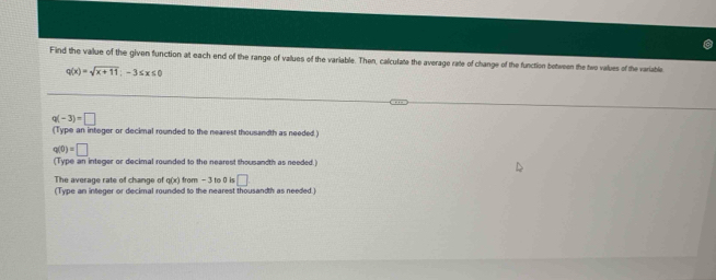 Find the value of the given function at each end of the range of values of the variable. Then, calculate the average rate of change of the function between the two values of the variable
q(x)=sqrt(x+11);-3≤ x≤ 0
q(-3)=□
(Type an integer or decimal rounded to the nearest thousandth as needed .)
q(0)=□
(Type an integer or decimal rounded to the nearest thousandth as needed.) 
The average rate of change of g(x) from -3 to 0 is□
(Type an integer or decimal rounded to the nearest thousandth as needed.)