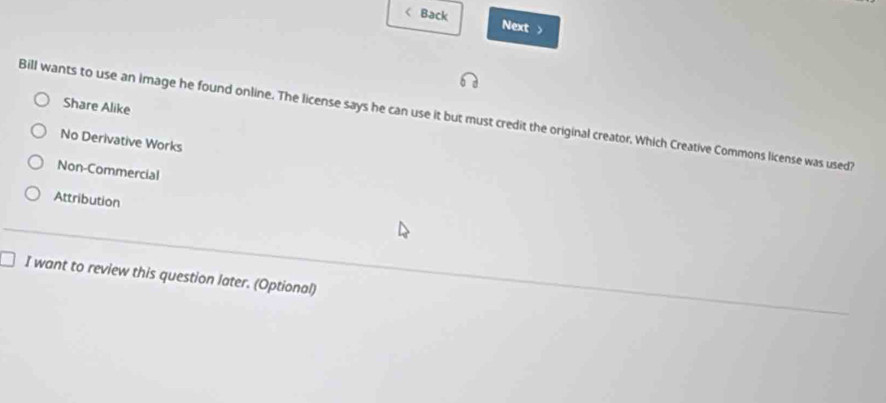 < Back Next >
Share Alike
Bill wants to use an Image he found online. The license says he can use it but must credit the original creator. Which Creative Commons license was used?
No Derivative Works
Non-Commercial
Attribution
I want to review this question later. (Optional)