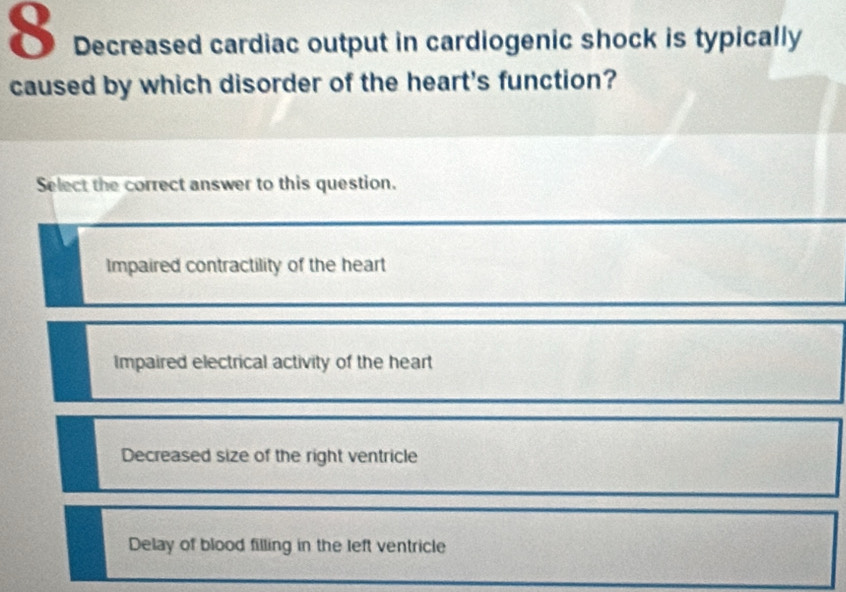 Decreased cardiac output in cardiogenic shock is typically
caused by which disorder of the heart's function?
Select the correct answer to this question.
Impaired contractility of the heart
Impaired electrical activity of the heart
Decreased size of the right ventricle
Delay of blood filling in the left ventricle