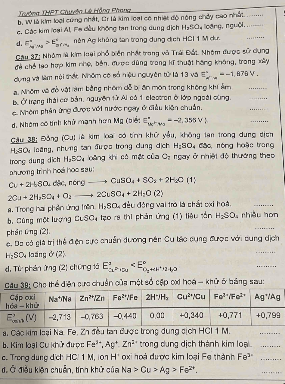 Trường THPT Chuyên Lê Hồng Phong
b. W là kim loại cứng nhất, Cr là kim loại có nhiệt độ nóng chảy cao nhất.__
_
c. Các kim loại Al, Fe đều không tan trong dung dịch H_2SO_4 loãng, nguội.
d. E_Ag^+/Ag^circ >E_2H^+/H_2^circ  nên Ag không tan trong dung dịch HCI 1 M dư.
Câu 37: Nhôm là kim loại phổ biến nhất trong vỏ Trái Đất. Nhôm được sử dụng
để chế tạo hợp kim nhẹ, bền, được dùng trong kĩ thuật hàng không, trong xây
dựng và làm nội thất. Nhôm có số hiệu nguyên tử là 13 và E_(N''/A)°=-1,676V.
a. Nhôm và đồ vật làm bằng nhôm dễ bị ăn mòn trong không khí ảm.
b. Ở trạng thái cơ bản, nguyên tử Al có 1 electron ở lớp ngoài cùng.
_
c. Nhôm phản ứng được với nước ngay ở điều kiện chuẫn.
_
d. Nhôm có tính khử mạnh hơn Mg (biết E_Mg^(2+)/Mg^circ =-2,356V).
_
Câu 38: Đồng (Cu) là kim loại có tính khử yếu, không tan trong dung dịch
H_2SO_4 loãng, nhưng tan được trong dung dịch H_2SO_4 đặc, nóng hoặc trong
trong dung dịch H_2SO_4 loãng khi có mặt của O_2 ngay ở nhiệt độ thường theo
phương trình hoá học sau:
Cu+2H_2SO_4 đặc ,nongto CuSO_4+SO_2+2H_2O(1)
_
2Cu+2H_2SO_4+O_2to 2CuSO_4+2H_2O(2)
a. Trong hai phản ứng trên, H_2SO_4 đều đóng vai trò là chất oxi hoá.
_
b. Cùng một lượng CuSO_4 tạo ra thì phản ứng (1) tiêu tốn H_2SO_4 nhiều hơn
phản ứng (2).
c. Do có giá trị thế điện cực chuẫn dương nên Cu tác dụng được với dung dịch
H_2SO_4 loãng o^,(2).
_
d. Từ phản ứng (2) chứng tỏ E_cu^(2+)/Cu^circ 
_
Câu 39: Cho thế điện cực chuẩn của một số cặp oxi hoá - khử ở bảng sau:
a. Các kim loại Na, Fe, Zn đều tan được trong dung dịch HCI 1 M.
_
b. Kim loại Cu khử được Fe^(3+),Ag^+,Zn^(2+) trong dung dịch thành kim loại._
c. Trong dung dịch HCI 1 M, ion H^+ oxi hoá được kim loại Fe thành Fe^(3+) _
d. Ở điều kiện chuẫn, tính khử của Na>Cu>Ag>Fe^(2+).
_