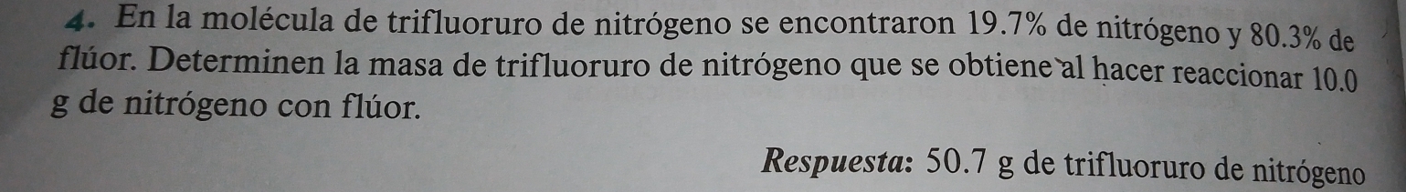 En la molécula de trifluoruro de nitrógeno se encontraron 19.7% de nitrógeno y 80.3% de 
flúor. Determinen la masa de trifluoruro de nitrógeno que se obtiene al hacer reaccionar 10.0
g de nitrógeno con flúor. 
Respuesta: 50.7 g de trifluoruro de nitrógeno