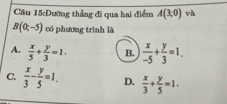 Đường thẳng đi qua hai điểm A(3;0) và
B(0;-5) có phương trình là
A.  x/5 + y/3 =1.
B.  x/-5 + y/3 =1.
C.  x/3 - y/5 =1. D.  x/3 + y/5 =1.