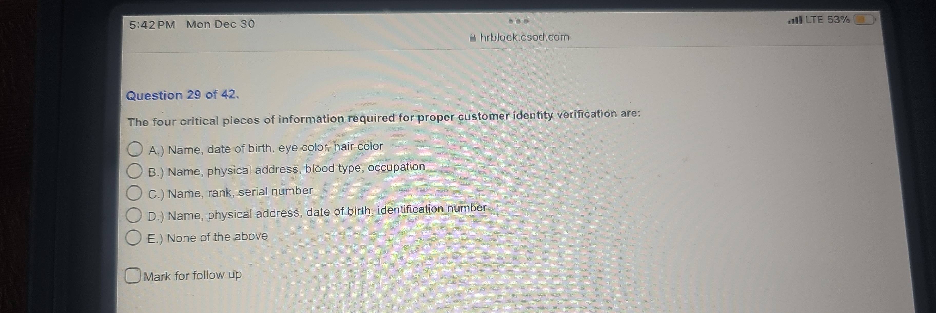 5:42PM Mon Dec 30
III LTE 53%
A hrblock.csod.com
Question 29 of 42.
The four critical pieces of information required for proper customer identity verification are:
A.) Name, date of birth, eye color, hair color
B.) Name, physical address, blood type, occupation
C.) Name, rank, serial number
D.) Name, physical address, date of birth, identification number
E.) None of the above
Mark for follow up