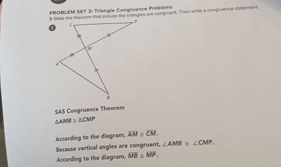 PROBLEM SET 3: Triangle Congruence Problems 
> State the theorem that proves the triangles are congruent. Then write a congruence statement. 
SAS Congruence Theorem
△ AMB≌ △ CMP
According to the diagram, overline AM≌ overline CM. 
Because vertical angles are congruent, ∠ AMB≌ ∠ CMP. 
According to the diagram, overline MB≌ overline MP.