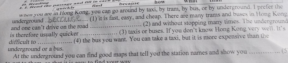 Reading 
I. I. Read the passage and fill in each because how what 
find 
quickly 
when you are in Hong Kong, you can go around by taxi, by tram, by bus, or by underground. I prefer the 
underground (1) it is fast, easy, and cheap. There are many trams and buses in Hong Kong 
and one can’t drive on the road _(2) and without stopping many times. The underground 
is therefore usually quicker _(3) taxis or buses. If you don’t know Hong Kong very well. It’s 
difficult to _(4) the bus you want. You can take a taxi, but it is more expensive than the 
underground or a bus. 
At the underground you can find good maps that tell you the station names and show you _(5