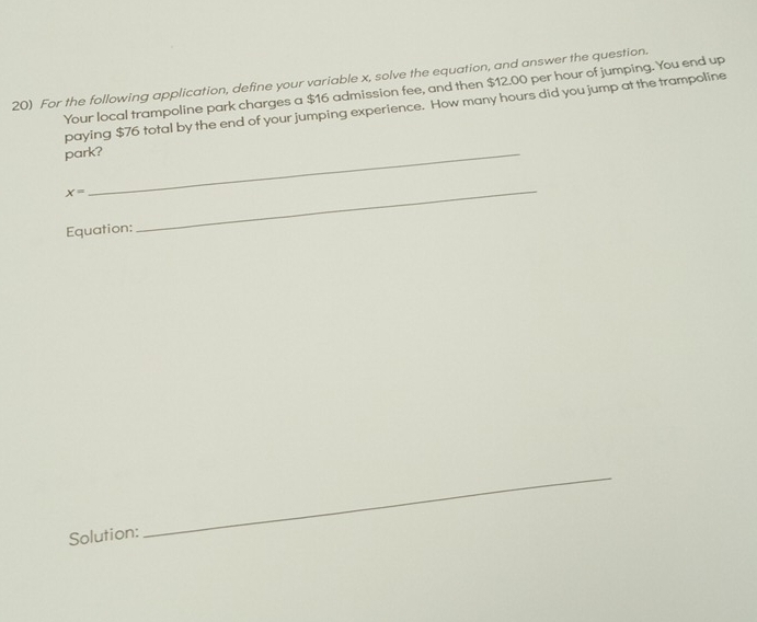 For the following application, define your variable x, solve the equation, and answer the question. 
Your local trampoline park charges a $16 admission fee, and then $12.00 per hour of jumping. You end up 
paying $76 total by the end of your jumping experience. How many hours did you jump at the trampoline 
park?
x=
Equation: 
_ 
Solution: 
_