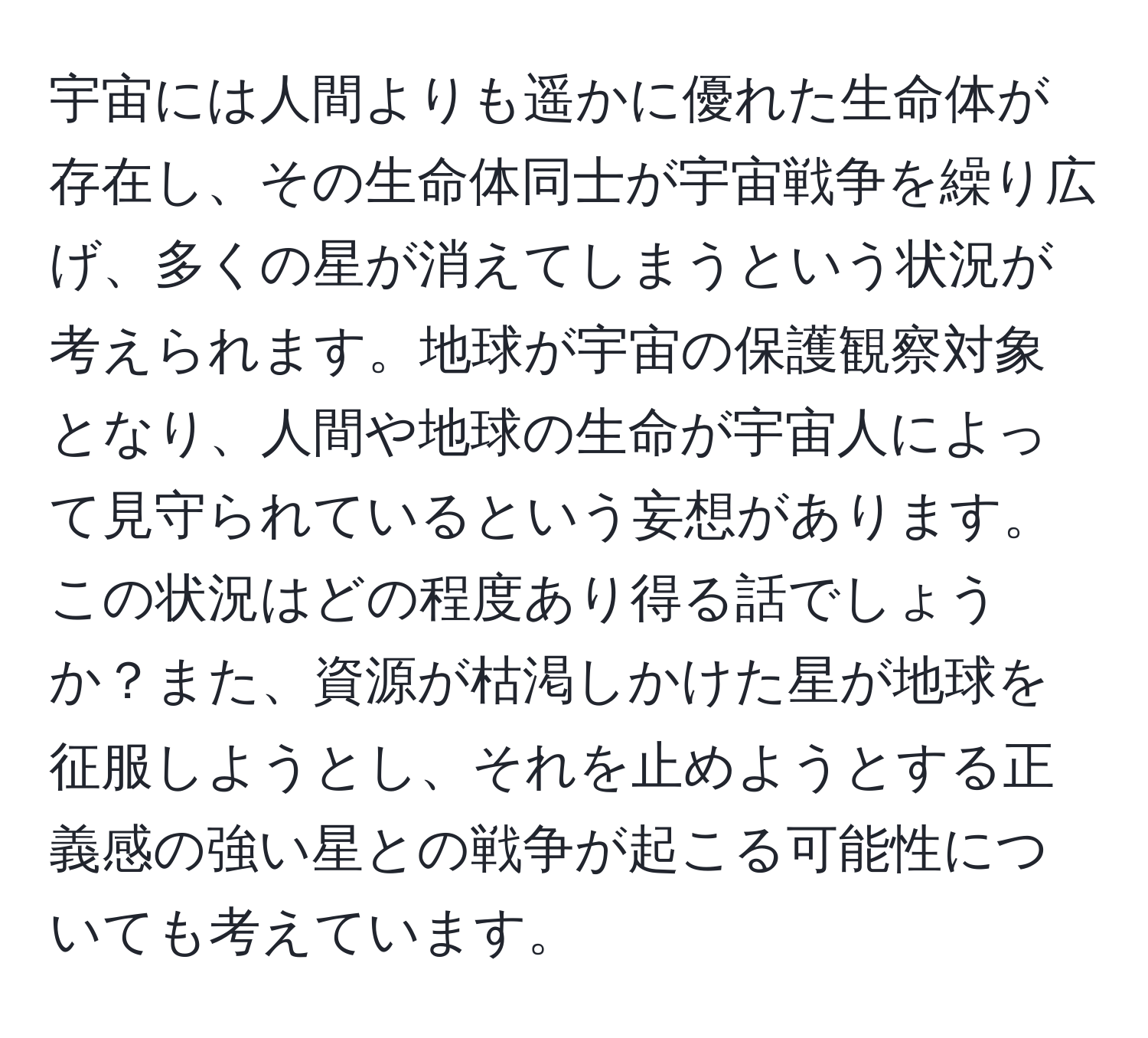 宇宙には人間よりも遥かに優れた生命体が存在し、その生命体同士が宇宙戦争を繰り広げ、多くの星が消えてしまうという状況が考えられます。地球が宇宙の保護観察対象となり、人間や地球の生命が宇宙人によって見守られているという妄想があります。この状況はどの程度あり得る話でしょうか？また、資源が枯渇しかけた星が地球を征服しようとし、それを止めようとする正義感の強い星との戦争が起こる可能性についても考えています。