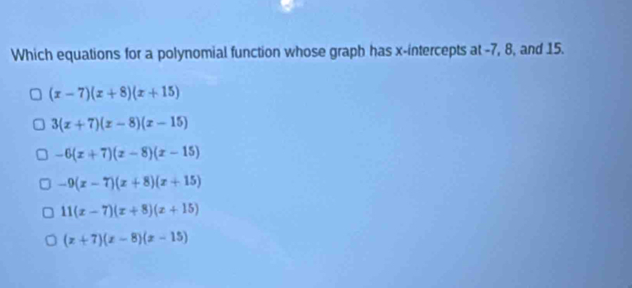 Which equations for a polynomial function whose graph has x-intercepts at -7, 8, and 15.
(x-7)(x+8)(x+15)
3(x+7)(x-8)(x-15)
-6(x+7)(x-8)(x-15)
-9(x-7)(x+8)(x+15)
11(x-7)(x+8)(x+15)
(x+7)(x-8)(x-15)