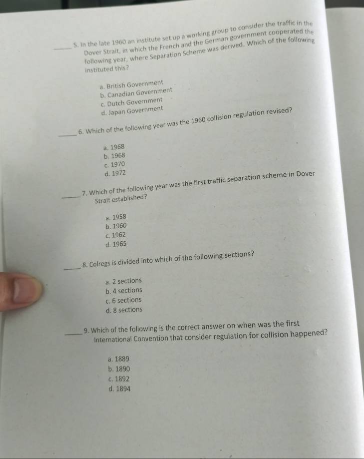 In the late 1960 an institute set up a working group to consider the traffic in the
Dover Strait, in which the French and the German government cooperated the
_following year, where Separation Scheme was derived. Which of the following
instituted this?
a. British Government
b. Canadian Government
c. Dutch Government
d. Japan Government
_
6. Which of the following year was the 1960 collision regulation revised?
a. 1968
b. 1968
c. 1970
d. 1972
7. Which of the following year was the first traffic separation scheme in Dover
_Strait established?
a. 1958
b. 1960
c. 1962
d. 1965
_
8. Colregs is divided into which of the following sections?
a. 2 sections
b. 4 sections
c. 6 sections
d. 8 sections
9. Which of the following is the correct answer on when was the first
_International Convention that consider regulation for collision happened?
a. 1889
b. 1890
c. 1892
d. 1894