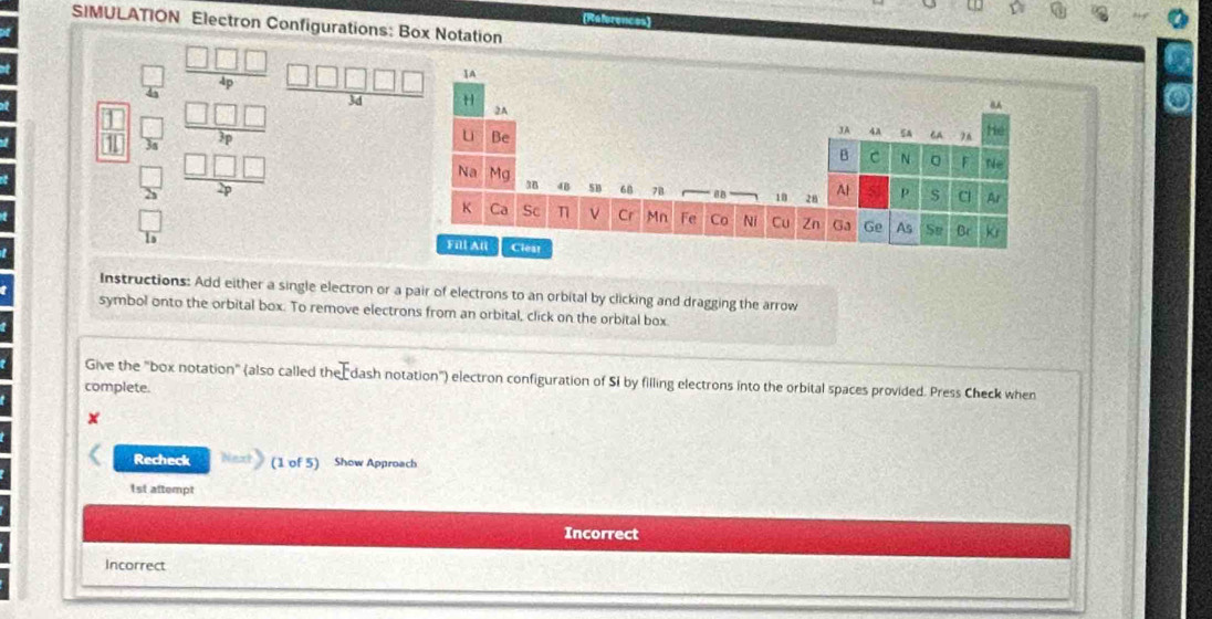 (References) 
SIMULATION Electron Configurations: Box Notation
□  □ □ □ /4p  
 □ /10  _ c beginarrayr □ □ □  5encloselongdiv 7endarray  □ □ □  hline 59endarray
 □ /23 
frac  □ /10  
Instructions: Add either a single electron or a pair of electrons to an orbital by clicking and dragging the arrow 
symbol onto the orbital box. To remove electrons from an orbital, click on the orbital box 
Give the "box notation" (also called the dash notation'') electron configuration of Si by filling electrons into the orbital spaces provided. Press Check when 
complete. 
x 
Recheck (1 of 5) Show Approach 
1st attempt 
Incorrect 
Incorrect