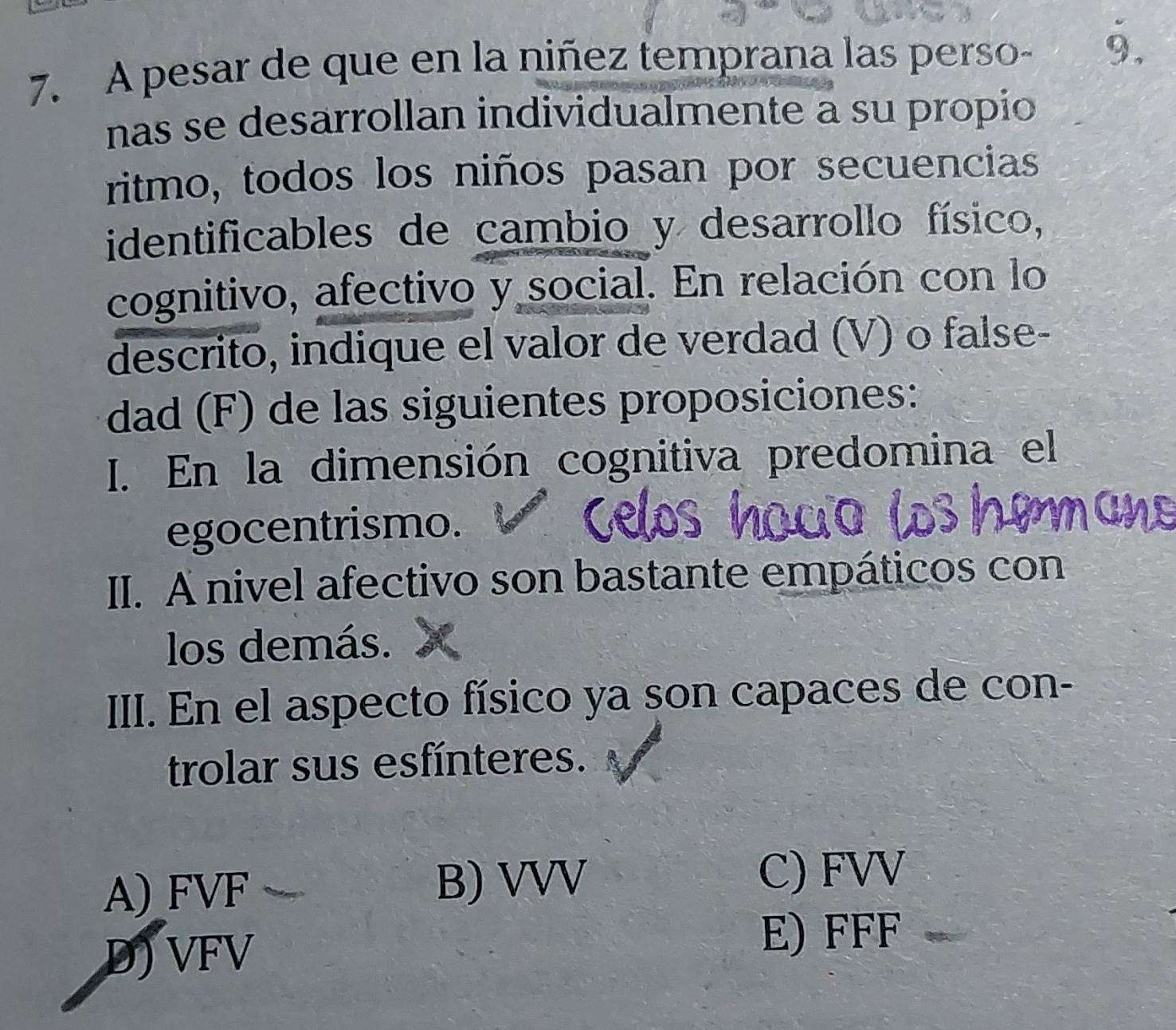 A pesar de que en la niñez temprana las perso- 9.
nas se desarrollan individualmente a su propío
ritmo, todos los niños pasan por secuencias
identificables de cambio y desarrollo físico,
cognitivo, afectivo y social. En relación con lo
descrito, indique el valor de verdad (V) o false-
dad (F) de las siguientes proposiciones:
I. En la dimensión cognitiva predomina el
egocentrismo.
II. A nivel afectivo son bastante empáticos con
los demás.
III. En el aspecto físico ya son capaces de con-
trolar sus esfínteres.
A) FVF B) VVV
C) FVV
D) VFV
E) FFF