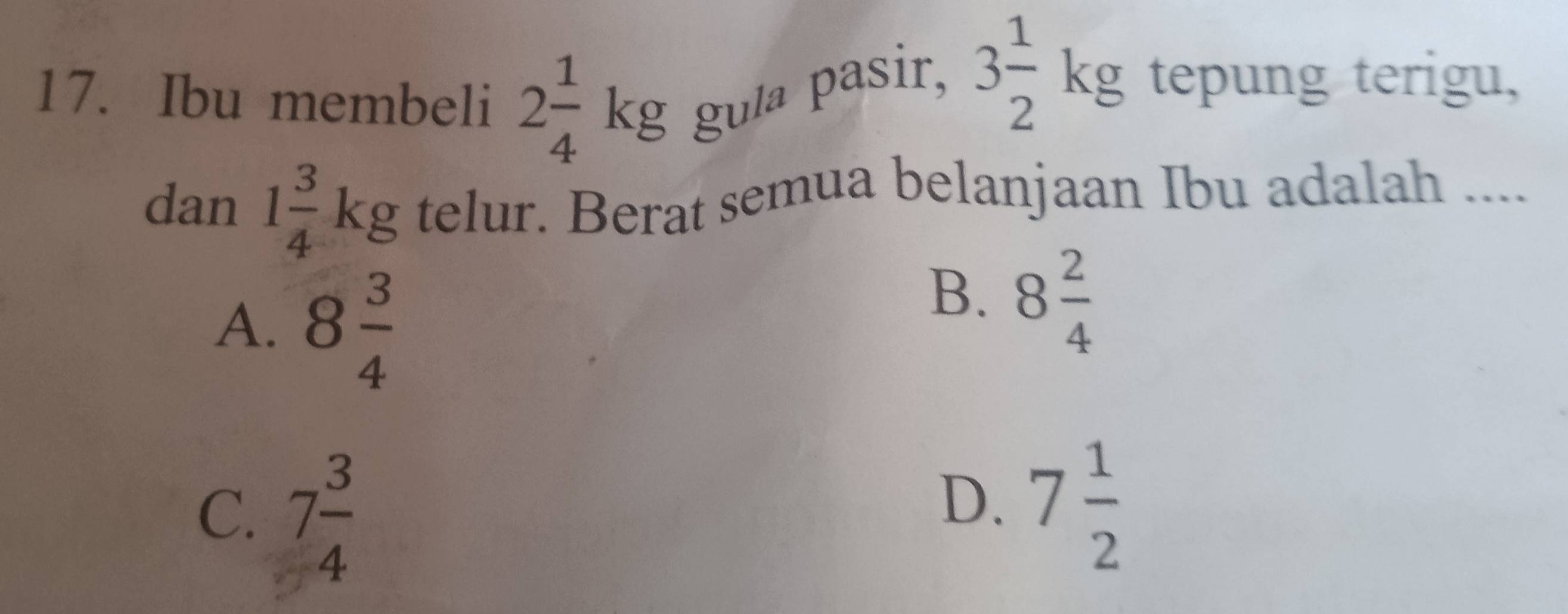 Ibu membeli 2 1/4 kg gula pasir, 3 1/2 kg tepung terigu,
dan 1 3/4 kg telur. Berat semua belanjaan Ibu adalah ....
A. 8 3/4 
B. 8 2/4 
C. 7 3/4 
D. 7 1/2 