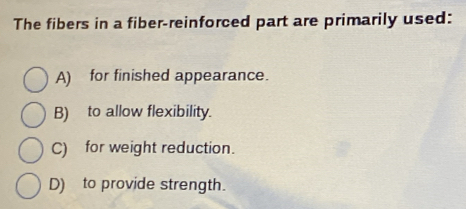 The fibers in a fiber-reinforced part are primarily used:
A) for finished appearance.
B) to allow flexibility.
C) for weight reduction.
D) to provide strength.