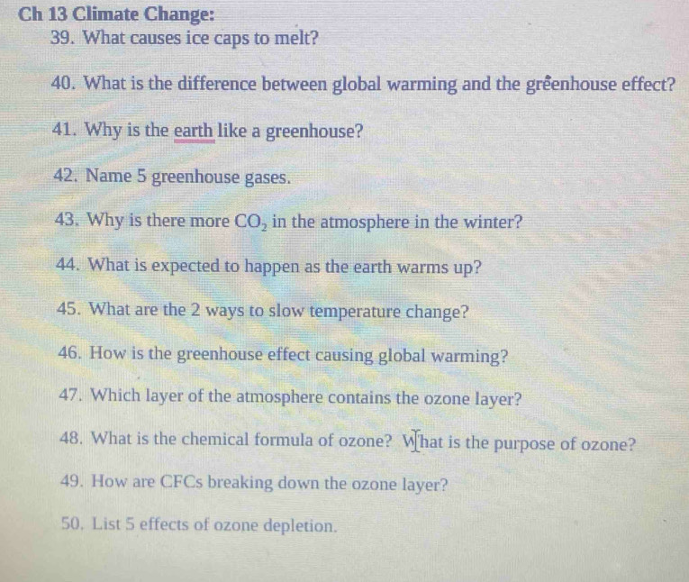 Ch 13 Climate Change: 
39. What causes ice caps to melt? 
40. What is the difference between global warming and the grêenhouse effect? 
41. Why is the earth like a greenhouse? 
42. Name 5 greenhouse gases. 
43. Why is there more CO_2 in the atmosphere in the winter? 
44. What is expected to happen as the earth warms up? 
45. What are the 2 ways to slow temperature change? 
46. How is the greenhouse effect causing global warming? 
47. Which layer of the atmosphere contains the ozone layer? 
48. What is the chemical formula of ozone? What is the purpose of ozone? 
49. How are CFCs breaking down the ozone layer? 
50. List 5 effects of ozone depletion.