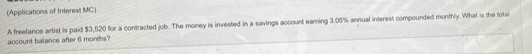 (Applications of Interest MC) 
A freelance artist is paid $3,520 for a contracted job. The money is invested in a savings account earning 3.05% annual interest compounded monthly. What is the total 
account balance after 6 months?