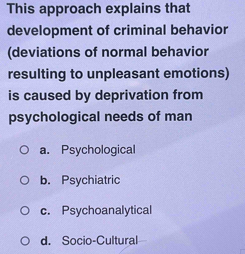 This approach explains that
development of criminal behavior
(deviations of normal behavior
resulting to unpleasant emotions)
is caused by deprivation from
psychological needs of man
a. Psychological
b. Psychiatric
c. Psychoanalytical
d. Socio-Cultural