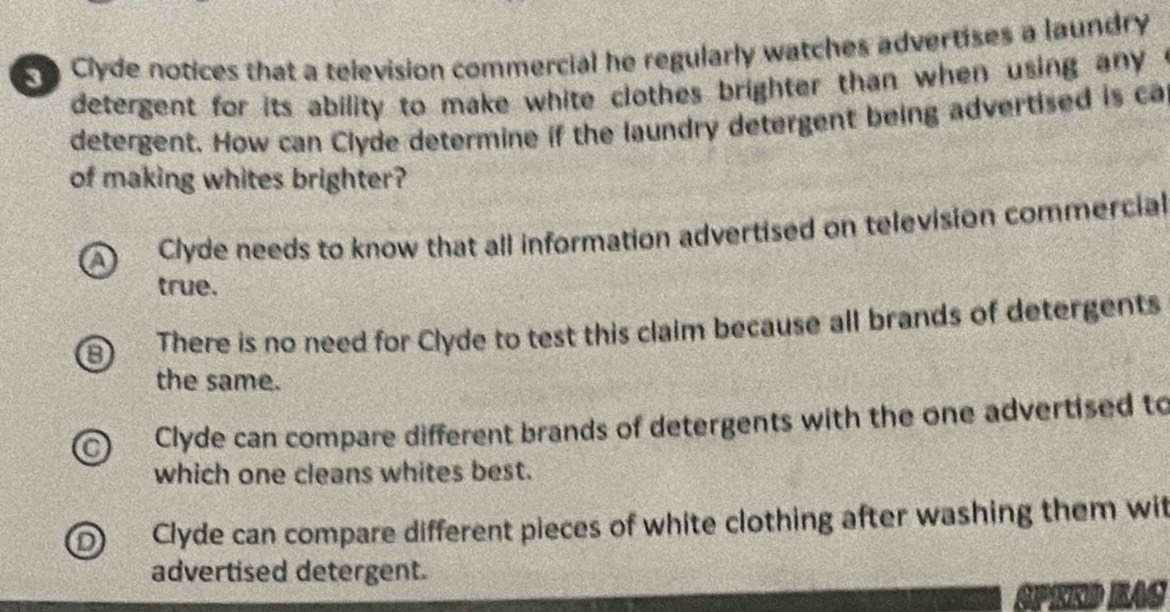 Clyde notices that a television commercial he regularly watches advertises a laundry
detergent for its ability to make white clothes brighter than when using any .
detergent. How can Clyde determine if the laundry detergent being advertised is ca
of making whites brighter?
a Clyde needs to know that all information advertised on television commercial
true.
8 There is no need for Clyde to test this claim because all brands of detergents
the same.
Clyde can compare different brands of detergents with the one advertised to
which one cleans whites best.
Clyde can compare different pieces of white clothing after washing them wit
advertised detergent.
SPEED KAC