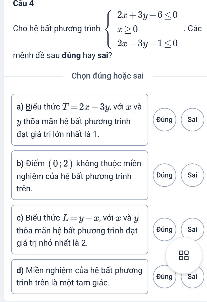 Cho hệ bất phương trình beginarrayl 2x+3y-6≤ 0 x≥ 0 2x-3y-1≤ 0endarray.. Các 
mệnh đề sau đúng hay sai? 
Chọn đúng hoặc sai 
a) Biểu thức T=2x-3y , với x và
y thốa mãn hệ bất phương trình 
Đúng Sai 
đạt giá trị lớn nhất là 1. 
b) Điểm (0;2) không thuộc miền 
nghiệm của hệ bất phương trình Đúng Sai 
trên. 
c) Biểu thức L=y-x :, với x và y
thốa mãn hệ bất phương trình đạt Đúng Sai 
giá trị nhỏ nhất là 2. 
d) Miền nghiệm của hệ bất phương 
Đúng Sai 
trình trên là một tam giác.