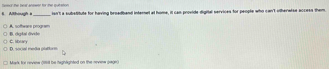 Select the best answer for the question
6. Although a_ isn't a substitute for having broadband internet at home, it can provide digital services for people who can't otherwise access them.
A. software program
B. digital divide
C. library
D. social media platform
Mark for review (Will be highlighted on the review page)