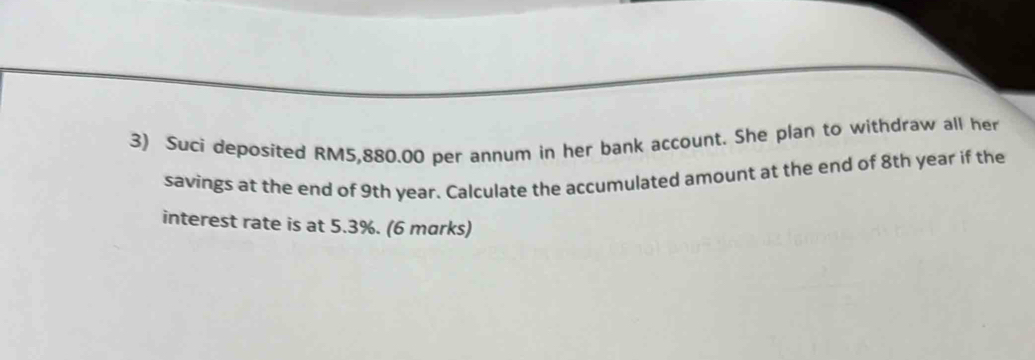 Suci deposited RM5,880.00 per annum in her bank account. She plan to withdraw all her 
savings at the end of 9th year. Calculate the accumulated amount at the end of 8th year if the 
interest rate is at 5.3%. (6 marks)