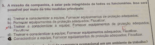 A missão da companhia, é zelar pela integridade de todos os funcionários. Isso será
possível por meio de três medidas principais:
a) Treinar e conscientizar a equipe; Fornecer equipamentos de proteção adequados;
b) Fornecer equipamentos de proteção adequados; Fiscalizar.
Ac) Treinar e conscientizar a equipe; Fomecer equipamentos de proteção adequados;
Fiscalizar
d) Treinaráe conscientizar a equipe; Forecer equipamentos adequados; Fiscalizar.
Conscientizar a equipe; Fornecer equipamentos de proteção adequados; Fiscalizar.
gurança ocupacionai em um ambiente de trabaíno?