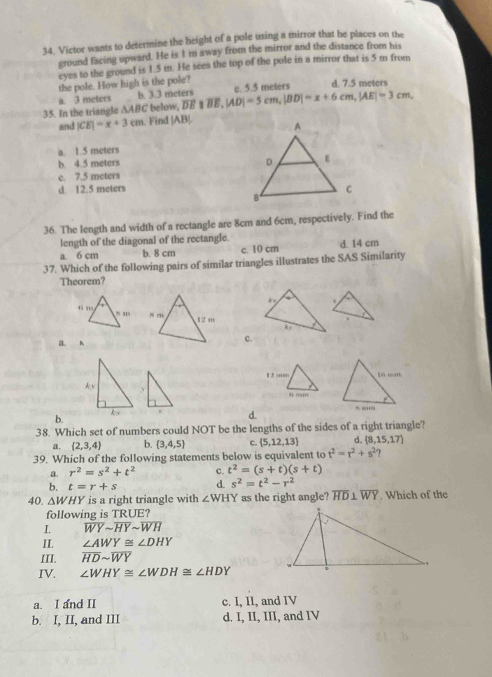 Victor wants to determine the height of a pole using a mirror that he places on the
ground facing upward. He is I 'm away from the mirror and the distance from his
eyes to the ground is 1.5 m. He sees the top of the pole in a mirror that is 5 m from
the pole. How high is the pole? c. 5.5 meters d. 7.5 meters
a. 3 meters b. 3.3 meters
35. In the triangle ∆ABC below, overline DEparallel overline BE,|AD|=5cm,|BD|=x+6cm,|AE|=3cm,
and |CE|=x+3cm. Find |AB|.
a. 1.5 meters
b. 4.5 meters
c. 7.5 meters
d. 12.5 meters 
36. The length and width of a rectangle are 8cm and 6cm, respectively. Find the
length of the diagonal of the rectangle.
a. 6 cm b. 8 cm c. 10 cm d. 14 cm
37. Which of the following pairs of similar triangles illustrates the SAS Similarity
Theorem?

a. A
c.

b.
d.
38. Which set of numbers could NOT be the lengths of the sides of a right triangle?
a.  2,3,4 b.  3,4,5 c.  5,12,13 d.  8,15,17
39. Which of the following statements below is equivalent to t^2=r^2+s^2
a. r^2=s^2+t^2 c. t^2=(s+t)(s+t)
b. t=r+s
d. s^2=t^2-r^2
40. △ WHY is a right triangle with ∠ WHY as the right angle? overline HD⊥ overline WY. Which of the
following is TRUE?
I. overline WYsim overline HYsim overline WH
II. ∠ AWY≌ ∠ DHY
III. overline HDsim overline WY
IV. ∠ WHY≌ ∠ WDH≌ ∠ HDY
a. I and II c. I, II, and IV
b. I, II, and III d. I, II, III, and IV