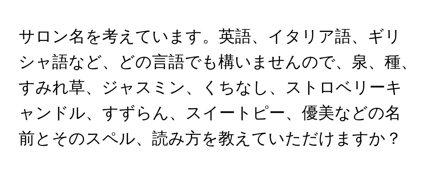 サロン名を考えています。英語、イタリア語、ギリシャ語など、どの言語でも構いませんので、泉、種、すみれ草、ジャスミン、くちなし、ストロベリーキャンドル、すずらん、スイートピー、優美などの名前とそのスペル、読み方を教えていただけますか？