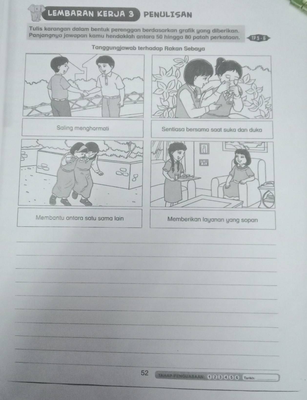 LEMBARAN KERJA 3 ) PENULISAN 
Tulis karangan dalam bentuk perenggan berdasarkan grafik yang diberikan. 
Panjangnya jawapan kamu hendaklah antara 50 hingga 80 patah perkataan. TP 5 - 6
Tanggungjawab terhadap Rakan Sebaya 
Saling menghormati Sentiasa bersama saat suka dan duka 
Membantu antara satu sama lain Memberikan layanan yang sopan 
_ 
_ 
_ 
_ 
_ 
_ 
_ 
_ 
_ 
_ 
_ 
52 TAHAP PENGUASAAN: ① ② ③ ④ ⑤ 6 Tarikh_ 
_