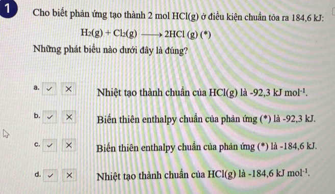 Cho biết phản ứng tạo thành 2 molHCl(g) ở điều kiện chuẩn tỏa ra 184,6 kJ :
H_2(g)+Cl_2(g)to 2HCl(g)(*)
Những phát biểu nào dưới đây là đúng?
a. × Nhiệt tạo thành chuẩn của HCl(g) là -92,3 kJ mol^(-1).
b. × Biến thiên enthalpy chuẩn của phản ứng (*) là -92,3 kJ.
c. × Biển thiên enthalpy chuẩn của phản ứng (*) là -184,6 kJ.
d. × Nhiệt tạo thành chuẩn của HCl(g) là -184,6 kJ mol^(-1).