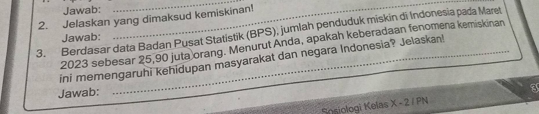 Jawab: 
_ 
2. Jelaskan yang dimaksud kemiskinan! 
3. Berdasar data Badan Pusat Statistik (BPS), jumlah penduduk miskin di Indonesia pada Maret 
Jawab:
2023 sebesar 25, 90 juta orang. Menurut Anda, apakah keberadaan fenomena kemiskinan 
ini memengaruhi kehidupan masyarakat dan negara Indonesia? Jelaskan! 
Jawab: 
I 
Sosiologi Kelas X-2 IPN