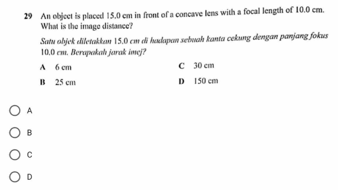 An object is placed 15.0 cm in front of a concave lens with a focal length of 10.0 cm.
What is the image distance?
Satu objek diletakkan 15,0 cm di hadapan sebuah kanta cekung dengan panjang fokus
10.0 cm. Berapakah jarak imej?
A 6 cm C 30 cm
B 25 cm D 150 cm
A
B
C
D