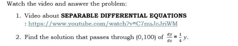 Watch the video and answer the problem: 
1. Video about SEPARABLE DIFFERENTIAL EQUATIONS 
: https://www.youtube.com/watch?v=C7nuJcJriWM 
2. Find the solution that passes through (0,100) of  dy/dx = 1/4 y.