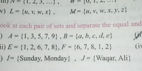 my N= 1,2,3,... , W= 0,1,2,...
v) L= u,v,w,x , M= u,v,w,x,y,z
ook at each pair of sets and separate the equal and 
) A= 1,3,5,7,9 , B= a,b,c,d,e Git 
ii) E= 1,2,6,7,8 , F= 6,7,8,1,2 (iv 
) I= Sunday, Monday, J= Waqar, Ali