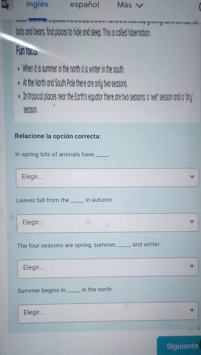 inglés español Más 
bats and bears, find places to hide and sleep. This is called hibernation. 
Fun facts 
When it is summer in the north it is winter in the south. 
At the North and South Pole there are only two seasons. 
In tropical places near the Earth's equator there are two seasons: a 'wet' season and a 'dry' 
season. 
Relacione la opción correcta: 
In spring lots of animals have _. 
Elegir... 
Leaves fall from the _in autumn. 
Elegir... 
The four seasons are spring, summer,_ and winter. 
Elegir... 
Summer begins in _in the north. 
Elegir... 
Siguiente