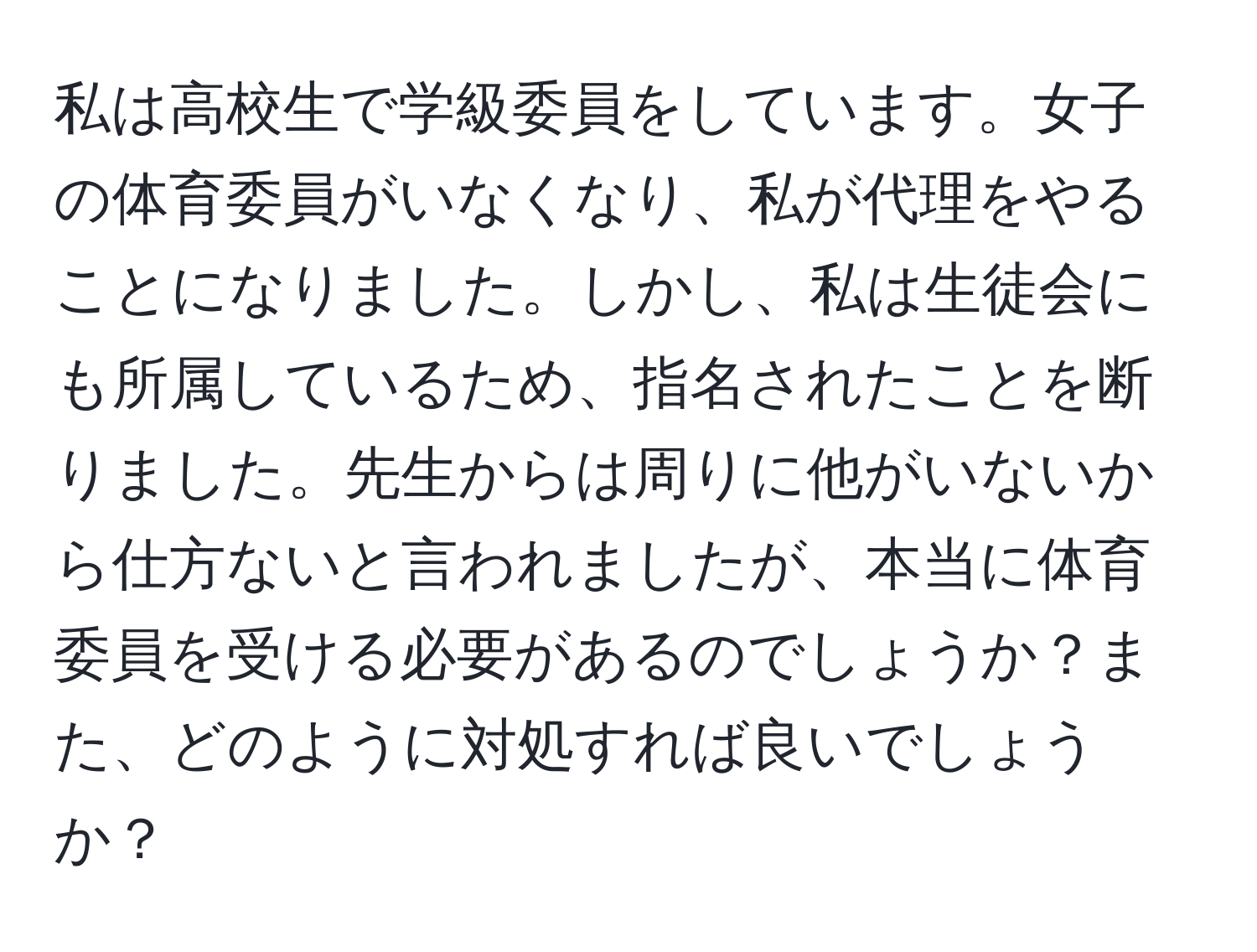 私は高校生で学級委員をしています。女子の体育委員がいなくなり、私が代理をやることになりました。しかし、私は生徒会にも所属しているため、指名されたことを断りました。先生からは周りに他がいないから仕方ないと言われましたが、本当に体育委員を受ける必要があるのでしょうか？また、どのように対処すれば良いでしょうか？