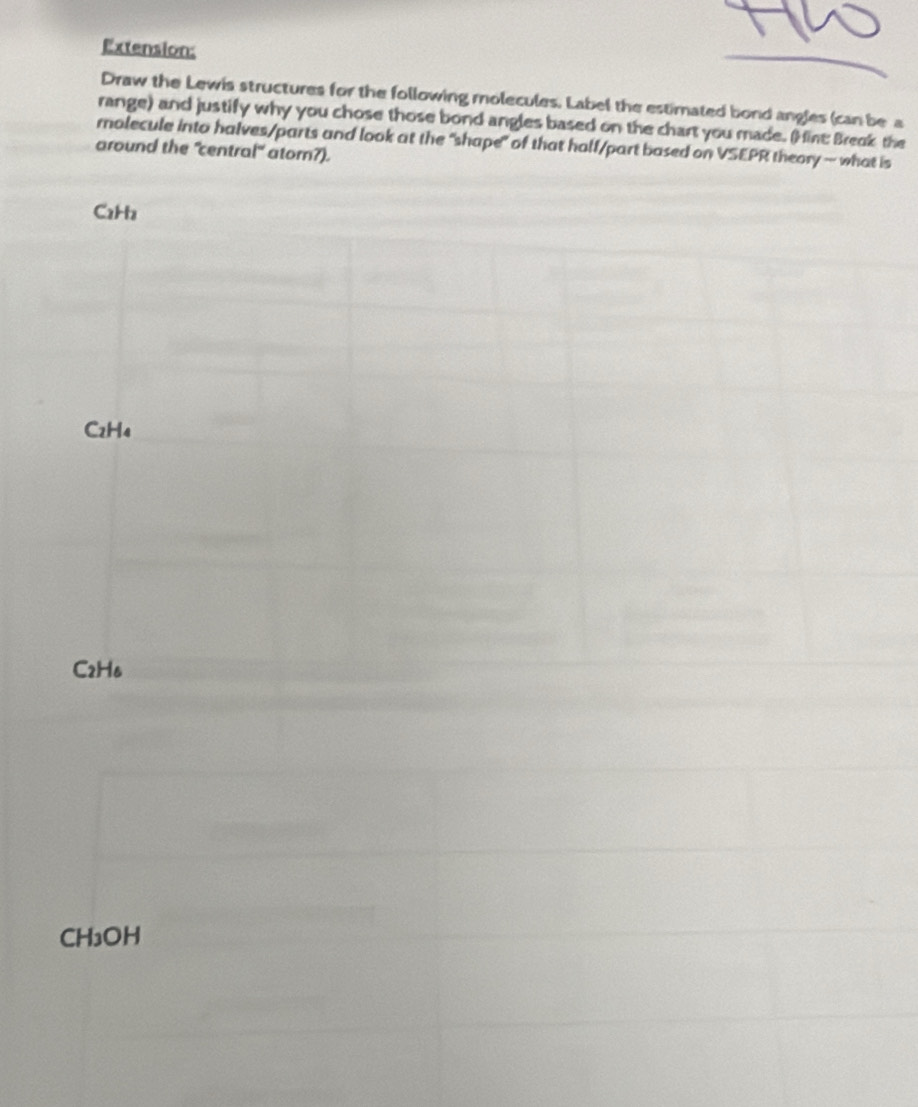 Extension: 
Draw the Lewis structures for the following molecules. Label the estimated bond angles (can be a 
range) and justify why you chose those bond angles based on the chart you made. (Hine Break the 
molecule into halves/parts and look at the "shape" of that half/part based on VSEPR theory — what is 
around the "central" ator?).
C2H₂
C2H₄
C2H6
CH₃OH