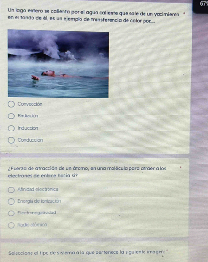 679
Un lago entero se calienta por el agua caliente que sale de un yacimiento 
en el fondo de él, es un ejemplo de transferencia de calor por....
Convección
Radiación
Inducción
Conducción
¿Fuerza de atracción de un átomo, en una molécula para atraer a los
electrones de enlace hacia si?
Afinidad electrónica
Energía de ionización
Electronegatividad
Radio atómico
Seleccione el tipo de sistema a la que pertenece la siguiente imagen:"