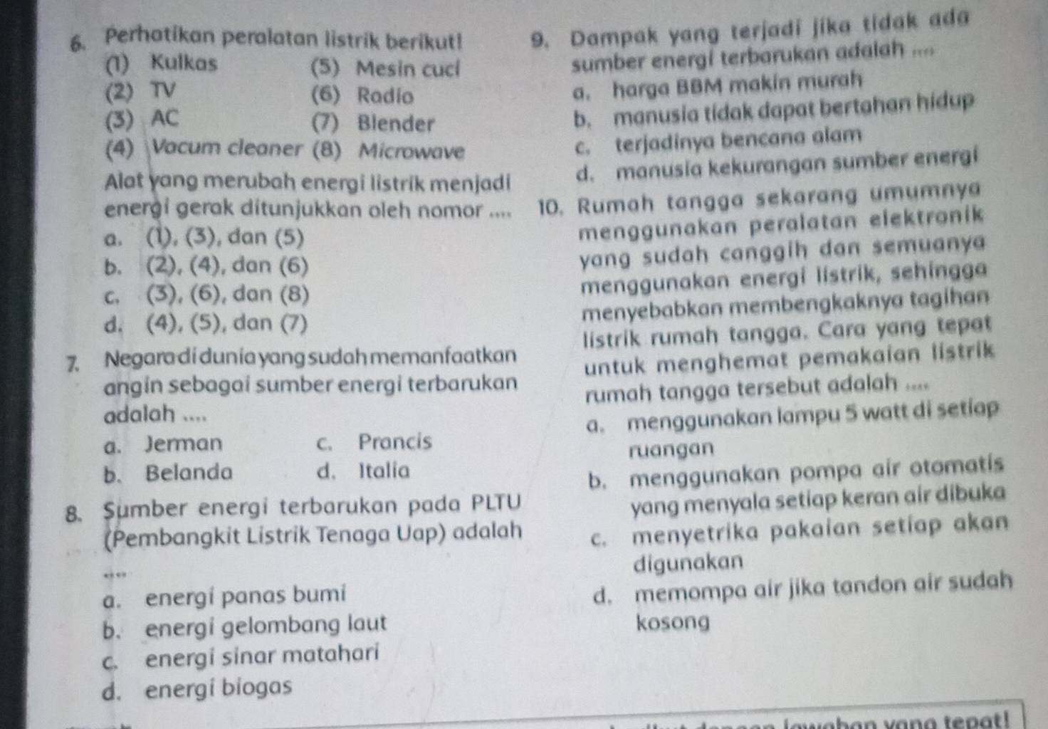 Perhatikan peralatan listrik berikut! 9. Dampak yang terjadi jika tidak ada
(1) Kulkas (5) Mesin cucl
sumber energi terbarukan adalah ....
(2) TV (6) Radio
a. harga BBM makin murah
(3) AC (7) Blender
b. manusia tidak dapat bertahan hidup
(4) Vacum cleaner (8) Microwave
c. terjadinya bencana alam
Alat yang merubah energi listrik menjadi d. manusia kekurangan sumber energi
energi gerak ditunjukkan oleh nomor .... 10. Rumah tangga sekarang umumnya
a. (1), (3), dan (5)
menggunakan peralatan elektronik
b. (2), (4), dan (6)
yang sudah canggih dan semuanya
c. (3), (6), dan (8)
menggunakan energi lístrik, sehingga
d. (4), (5), dan (7) menyebabkan membengkaknya tagihan
7. Negara di dunía yang sudah memanfaatkan listrik rumah tangga. Cara yang tepat
angin sebagai sumber energi terbarukan untuk menghemat pemakaian listrik
rumah tangga tersebut adalah ....
adalah ....
a. Jerman c. Prancis a. menggunakan lampu 5 watt di setiap
ruangan
b. Belanda d. Italia
b. menggunakan pompa air otomatís
8. Sumber energi terbarukan pada PLTU
yang menyala setiap keran air dibuka
(Pembangkit Listrik Tenaga Uap) adalah c. menyetrika pakaian setiap akan
digunakan
a. energi panas bumi
d. memompa air jika tandon air sudah
b. energi gelombang laut kosong
c. energi sinar matahari
d. energi biogas
wahan vana tepat !