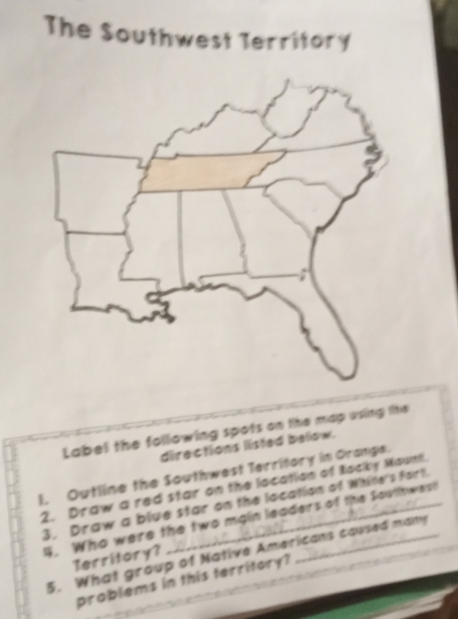 The Southwest Territory 
Label the following spots on the map using ite 
directions listed bellow. 
I. Outline the Southwest Territory in Orange. 
2. Draw a red star on the location of Rocky Mount. 
3. Draw a blue star on the location of Witine's Fort. 
4. Who were the two main leaders of the Southwest 
5. What group of Native Americans caused many 
Territory? 
problems in this territory?