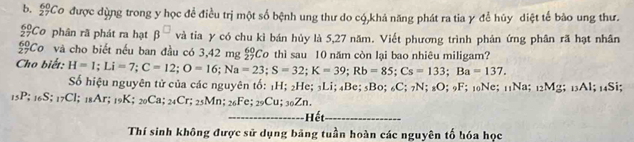 £Co được dùng trong y học đề điều trị một số bệnh ung thư do có,khả năng phát ra tia γ đề hủy diệt tế bào ung thư.
beginarrayr 60 27endarray Co phân rã phát ra hạt β và tia y có chu kì bán hủy là 5,27 năm. Viết phương trình phản ứng phân rã hạt nhân 
Cơ và cho biết nếu ban đầu có 3,42 mg beginarrayr 60 27endarray Co thì sau 10 năm còn lại bao nhiêu miligam? 
Cho biết: H=1; Li=7; C=12; O=16; Na=23; S=32; K=39; Rb=85; Cs=133; Ba=137. 
Số hiệu nguyên tử của các nguyên tố: 1H; 2He; 3Li; 4Be; 5Bo; 6C; 7N; 8O; 9F; 10Ne; 11Na; 12Mg; 13Al; 14Si;
15P; 16S; 17Cl; 18Ar; 19K; 20Ca; 24Cr; 25Mn; 26Fe; 29Cu; 302 Zn. 
_ết_ 
Thí sinh không được sử dụng bảng tuần hoàn các nguyên tố hóa học