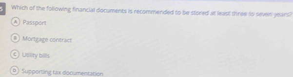 Which of the following financial documents is recommended to be stored at least three to seven years?
A Passport
a Mortgage contract
Utility bills
) Supporting tax documentation