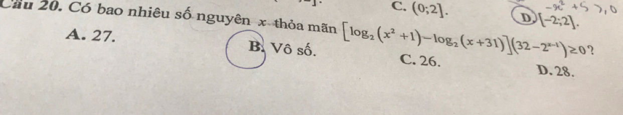 C. (0;2]. D [-2;2]. 
Cầu 20. Có bao nhiêu số nguyên x thỏa mãn [log _2(x^2+1)-log _2(x+31)](32-2^(x-1))≥ 0 ?
A. 27. B. Vô số.
C. 26.
D. 28.