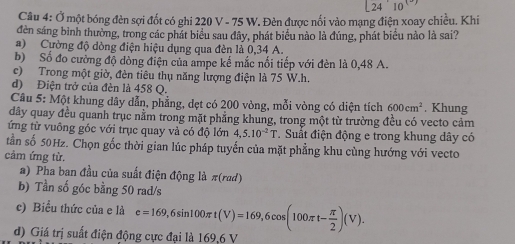 24^(10)
Câu 4: Ở một bóng đèn sợi đốt có ghi 220 V - 75 W. Đèn được nối vào mạng điện xoay chiều. Khi
đèn sáng bình thường, trong các phát biểu sau đây, phát biểu nào là đúng, phát biểu nào là sai?
a) Cường độ dòng điện hiệu dụng qua đèn là 0,34 A.
b) Số đo cường độ dòng điện của ampe kế mắc nổi tiếp với đèn là 0,48 A.
c) Trong một giờ, đèn tiêu thụ năng lượng điện là 75 W. h.
d) Điện trở của đèn là 458 Q.
Cầu 5: Một khung dây dẫn, phẳng, dẹt có 200 vòng, mỗi vòng có diện tích 600cm^2. Khung
dây quay đều quanh trục nằm trong mặt phẳng khung, trong một từ trường đều có vecto cảm
ứng từ vuông góc với trục quay và có độ lớn 4, 5.10^(-2)T. Suất điện động e trong khung dây có
tần số 50Hz. Chọn gốc thời gian lúc pháp tuyến của mặt phẳng khu cùng hướng với vecto
cảm ứng từ.
a) Pha ban đầu của suất điện động là π (rad)
b) Tần số góc bằng 50 rad/s
c) Biểu thức của e là e=169, 6sin 100π t(V)=169, 6cos (100π t- π /2 )(V).
d) Giá trị suất điện động cực đại là 169, 6 V
