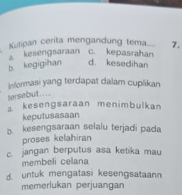 Kutipan cerita mengandung tema 7.
kesengsaraan c. kepasrahan
b. kegigihan d. kesedihan
Informasi yang terdapat dalam cuplikan
tersebut. ...
a kesengsaraan menimbulkan
keputusasaan
b. kesengsaraan selalu terjadi pada
proses kelahiran
c. jangan berputus asa ketika mau
membeli celana
d. untuk mengatasi kesengsataann
memerlukan perjuangan