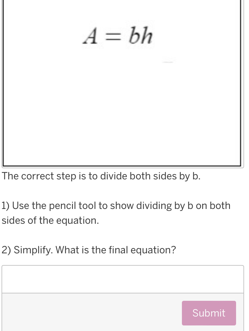 A=bh
The correct step is to divide both sides by b. 
1) Use the pencil tool to show dividing by b on both 
sides of the equation. 
2) Simplify. What is the final equation? 
Submit